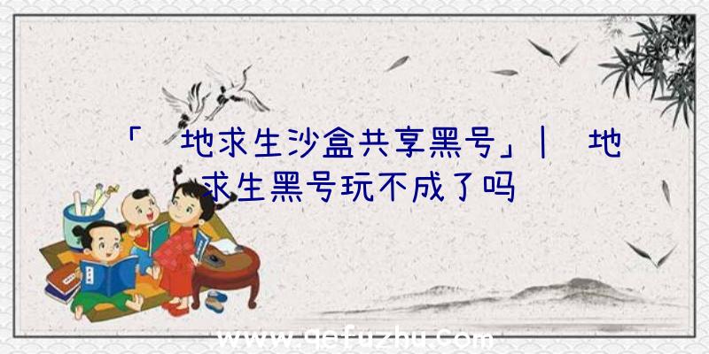 「绝地求生沙盒共享黑号」|绝地求生黑号玩不成了吗